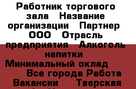 Работник торгового зала › Название организации ­ Партнер, ООО › Отрасль предприятия ­ Алкоголь, напитки › Минимальный оклад ­ 30 000 - Все города Работа » Вакансии   . Тверская обл.,Нелидово г.